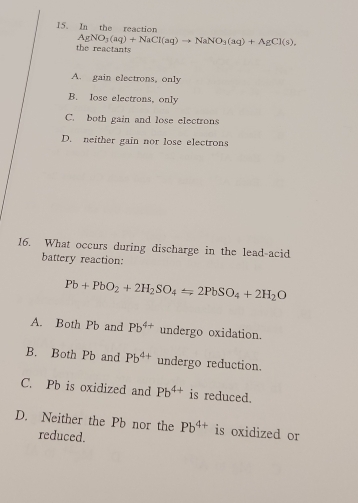 In the reaction
AgNO_3(aq)+NaCl(aq)to NaNO_3(aq)+AgCl(s), 
the reactants
A. gain electrons, only
B. lose electrons, only
C. both gain and lose electrons
D. neither gain nor lose electrons
16. What occurs during discharge in the lead-acid
battery reaction:
Pb+PbO_2+2H_2SO_4=2PbSO_4+2H_2O
A. Both Pb and Pb^(4+) undergo oxidation.
B. Both Pb and Pb^(4+) undergo reduction.
C. Pb is oxidized and Pb^(4+) is reduced.
D. Neither the Pb nor the Pb^(4+) is oxidized or
reduced.