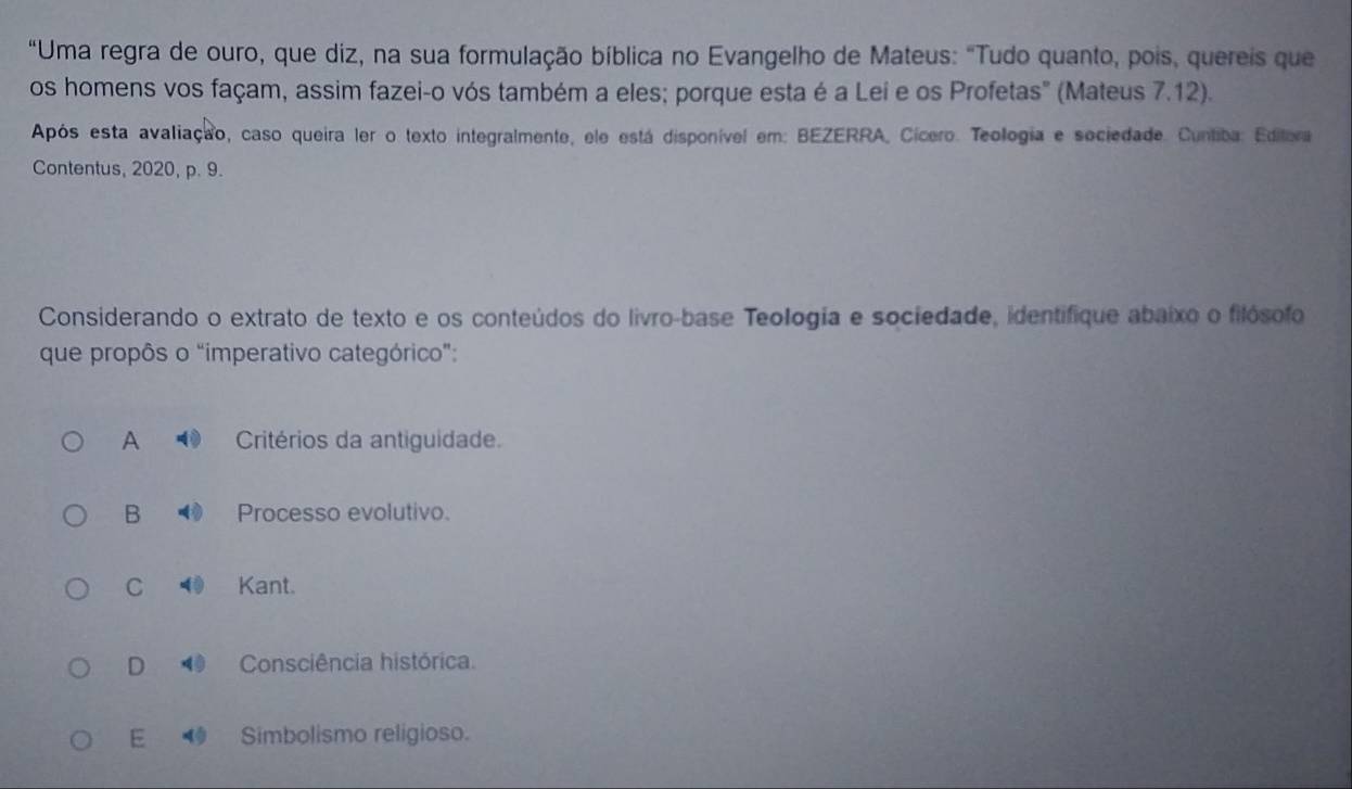 "Uma regra de ouro, que diz, na sua formulação bíblica no Evangelho de Mateus: "Tudo quanto, pois, quereis que
os homens vos façam, assim fazei-o vós também a eles; porque esta é a Lei e os Profetas" (Mateus 7.12).
Após esta avaliação, caso queira ler o texto integralmente, ele está disponível em: BEZERRA, Cícero. Teologia e sociedade. Cuntiba: Editora
Contentus, 2020, p. 9.
Considerando o extrato de texto e os conteúdos do livro-base Teologia e sociedade, identifique abaixo o filósofo
que propôs o "imperativo categórico":
A Critérios da antiguidade.
B Processo evolutivo.
C Kant.
D Consciência histórica.
E Simbolismo religioso.