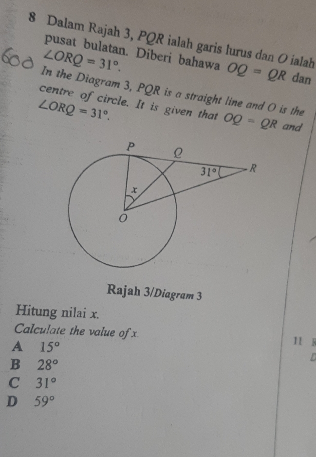 Dalam Rajah 3, PQR ialah garis lurus dan O ialah
∠ ORQ=31°.
pusat bulatan. Diberi bahawa OQ=QR dan
In the Diagram 3, PQR is a straight line and O is the
∠ ORQ=31°.
centre of circle. It is given that OQ=QR and
Rajah 3/Diagram 3
Hitung nilai x.
Calculate the value of x 11 s
A 15°
B 28°
L
C 31°
D 59°