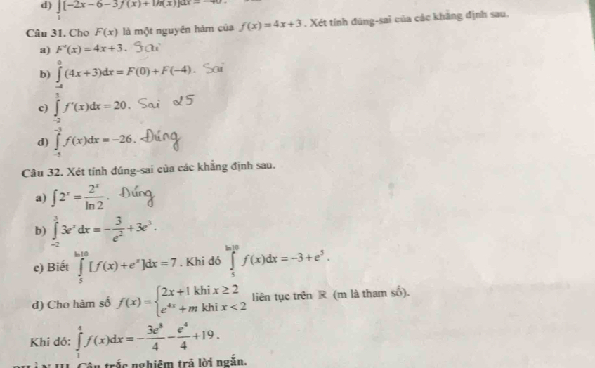 d) ∈t [-2x-6-3f(x)+1h(x)]dx=-40
Câu 31. Cho F(x) là một nguyên hàm của f(x)=4x+3. Xét tính đủng-sai của các khẳng định sau,
a) F'(x)=4x+3.
b) ∈tlimits _(-4)^0(4x+3)dx=F(0)+F(-4)
c) ∈tlimits _(-2)^1f'(x)dx=20.
d) ∈tlimits _(-5)^(-3)f(x)dx=-26. 
Câu 32. Xét tính đúng-sai của các khắng định sau.
a) ∈t 2^x= 2^x/ln 2 
b) ∈tlimits _(-2)^33e^xdx=- 3/e^2 +3e^3. 
c) Biết ∈tlimits _5^((ln 10)[f(x)+e^x)]dx=7. Khi đó ∈tlimits _5^((ln 10)f(x)dx=-3+e^5). 
d) Cho hàm số f(x)=beginarrayl 2x+1khix≥ 2 e^(4x)+mkhix<2endarray. liên tục trên R (m là tham số).
Khi đó: ∈tlimits _1^(4f(x)dx=-frac 3e^8)4- e^4/4 +19. 
trắc nghiêm trả lời ngắn.