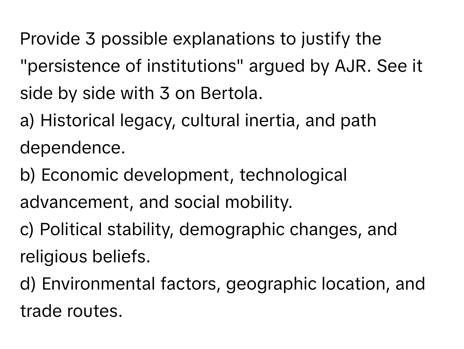 Provide 3 possible explanations to justify the "persistence of institutions" argued by AJR. See it side by side with 3 on Bertola.

a) Historical legacy, cultural inertia, and path dependence. 
b) Economic development, technological advancement, and social mobility. 
c) Political stability, demographic changes, and religious beliefs. 
d) Environmental factors, geographic location, and trade routes.