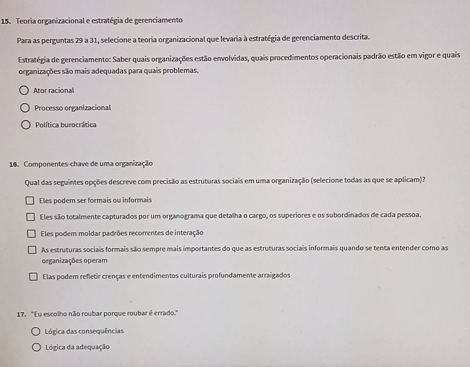 Teoria organizacional e estratégia de gerenciamento
Para as perguntas 29 a 31, selecione a teoria organizacional que levaria à estratégia de gerenciamento descrita.
Estratégia de gerenciamento: Saber quais organizações estão envolvidas, quais procedimentos operacionais padrão estão em vigor e quais
organizações são mais adequadas para quais problemas.
Ator racional
Processo organizacional
Política burocrática
16. Componentes-chave de uma organização
Qual das seguintes opções descreve com precisão as estruturas sociais em uma organização (selecione todas as que se aplicam)?
Eles podem ser formais ou informais
Eles são totalmente capturados por um organograma que detalha o cargo, os superiores e os subordinados de cada pessoa.
Eles podem moldar padrões recorrentes de interação
As estruturas sociais formais são sempre mais importantes do que as estruturas sociais informais quando se tenta entender como as
organizações operam
Elas podem refletir crenças e entendimentos culturais profundamente arraigados
17. "Eu escolho não roubar porque roubar é errado."
Lógica das consequências
Lógica da adequação