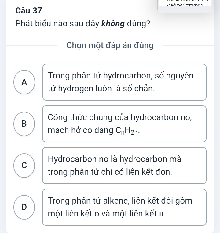 biết mỗi phân tử hydrocarbon chỉ
Câu 37
Phát biểu nào sau đây không đúng?
Chọn một đáp án đúng
Trong phân tử hydrocarbon, số nguyên
A
tử hydrogen luôn là số chẵn.
B Công thức chung của hydrocarbon no,
mạch hở có dạng C_nH_2n.
C Hydrocarbon no là hydrocarbon mà
trong phân tử chỉ có liên kết đơn.
Trong phân tử alkene, liên kết đôi gồm
D
một liên kết σ và một liên kết π.