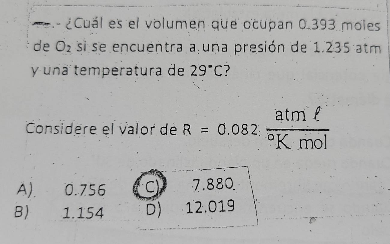 ¿Cuál es el volumen que ocupan 0.393 moles
de O_2 si se encuentra a una presión de 1.235 atm
y una temperatura de 29°C ?
Considère el valor de R=0.082frac atmell ^circ K· mol
A) 0.756
C) 7.880
D)
B ₹ 1.154 12.019