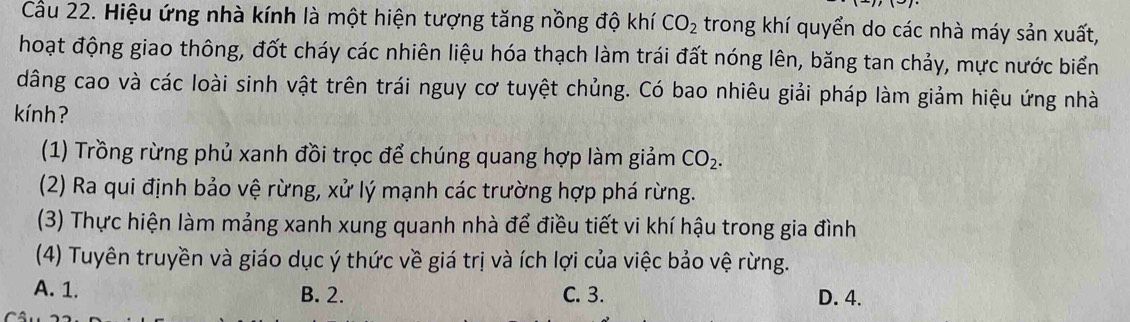 Cầu 22. Hiệu ứng nhà kính là một hiện tượng tăng nồng độ khí CO_2 trong khí quyển do các nhà máy sản xuất,
hoạt động giao thông, đốt cháy các nhiên liệu hóa thạch làm trái đất nóng lên, băng tan chảy, mực nước biển
dâng cao và các loài sinh vật trên trái nguy cơ tuyệt chủng. Có bao nhiêu giải pháp làm giảm hiệu ứng nhà
knh ?
(1) Trồng rừng phủ xanh đồi trọc để chúng quang hợp làm giảm CO_2. 
(2) Ra qui định bảo vệ rừng, xử lý mạnh các trường hợp phá rừng.
(3) Thực hiện làm mảng xanh xung quanh nhà để điều tiết vi khí hậu trong gia đình
(4) Tuyên truyền và giáo dục ý thức về giá trị và ích lợi của việc bảo vệ rừng.
A. 1. B. 2. C. 3. D. 4.