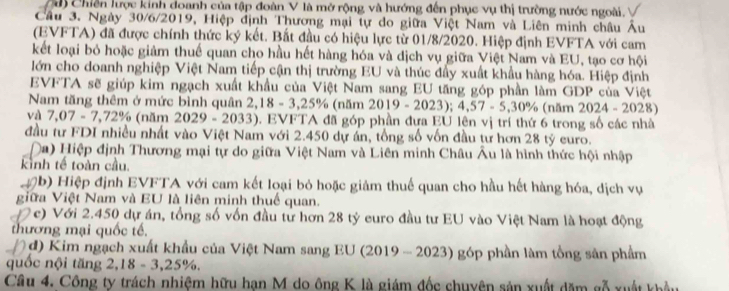 à Chiến lược kinh doanh của tập đoàn V là mở rộng và hướng đến phục vụ thị trường nước ngoài.
Cầu 3. Ngày 30/6/2019, Hiệp định Thương mại tự do giữa Việt Nam và Liên minh châu Âu
(EVFTA) đã được chính thức ký kết. Bất đầu có hiệu lực từ 01/8/2020. Hiệp định EVFTA với cam
kết loại bỏ hoặc giảm thuế quan cho hầu hết hàng hóa và dịch vụ giữa Việt Nam và EU, tạo cơ hội
lớn cho doanh nghiệp Việt Nam tiếp cận thị trường EU và thúc đẩy xuất khẩu hàng hóa. Hiệp định
EVFTA sẽ giúp kim ngạch xuất khẩu của Việt Nam sang EU tăng góp phần làm GDP của Việt
Nam tăng thêm ở mức bình quân 2 2,18-3,25% (năm 2019-2023);4,57-5,30% (năm 2024-2 028)
và 7,07-7,72% (năm 2029-2033) ). EVFTA đã góp phần đựa EU lên vị trí thứ 6 trong số các nhà
đầu tư FDI nhiều nhất vào Việt Nam với 2.450 dự án, tổng số vốn đầu tư hơn 28 tỷ euro.
(a) Hiệp định Thương mại tự do giữa Việt Nam và Liên minh Châu Âu là hình thức hội nhập
kinh tế toàn cầu.
0b) Hiệp định EVFTA với cam kết loại bỏ hoặc giảm thuế quan cho hầu hết hàng hóa, dịch vụ
giữa Việt Nam và EU là liên minh thuế quan.
7c) Với 2.450 dự án, tổng số vốn đầu từ hơn 28 tỷ euro đầu tư EU vào Việt Nam là hoạt động
thương mại quốc tế.
d) K im ngạch xuất khẩu của Việt Nam sang EU 201° -2023) góp phần làm tồng sân phẩm
quốc nội tăng 2,18-3,25% ,
Câu 4. Công ty trách nhiệm hữu hạn M do ông K là giám đốc chuyện sản xuất dăm gỗ xuất khẩu