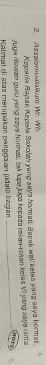 Assalamualaikum Wr. Wb. A. 
Kepada Bapak Kepala Sekolah yang saya hormati, Bapak wali kelas yang saya hormati, 
juga dewan guru yang saya hormati, tak lupa juga kepada rekan-rekan kelas VI yang saya cintai. 
HOTS 
Kalimat di atas merupakan penggalan pidato bagian _ 5.