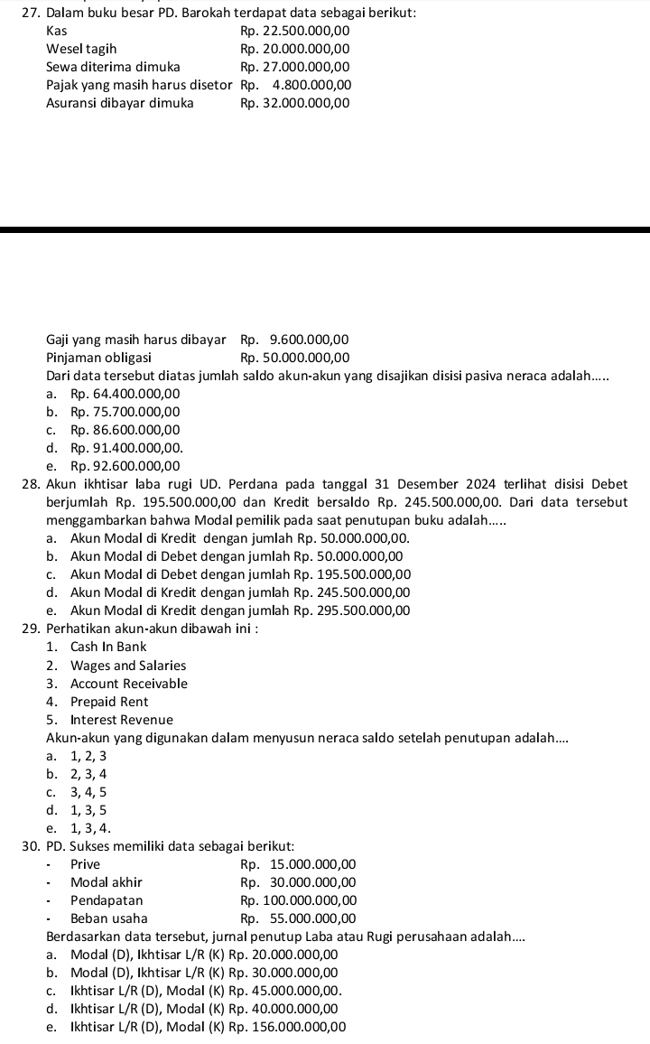 Dalam buku besar PD. Barokah terdapat data sebagai berikut:
Kas Rp. 22.500.000,00
Wesel tagih Rp. 20.000.000,00
Sewa diterima dimuka Rp. 27.000.000,00
Pajak yang masih harus disetor Rp. 4.800.000,00
Asuransi dibayar dimuka Rp. 32.000.000,00
Gaji yang masih harus dibayar Rp. 9.600.000,00
Pinjaman obligasi Rp. 50.000.000,00
Dari data tersebut diatas jumlah saldo akun-akun yang disajikan disisi pasiva neraca adalah.....
a. Rp. 64.400.000,00
b. Rp. 75.700.000,00
c. Rp. 86.600.000,00
d. Rp. 91.400.000,00.
e. Rp. 92.600.000,00
28. Akun ikhtisar laba rugi UD. Perdana pada tanggal 31 Desember 2024 terlihat disisi Debet
berjumlah Rp. 195.500.000,00 dan Kredit bersaldo Rp. 245.500.000,00. Dari data tersebut
menggambarkan bahwa Modal pemilik pada saat penutupan buku adalah.....
a. Akun Modal di Kredit dengan jumlah Rp. 50.000.000,00.
b. Akun Modal di Debet dengan jumlah Rp. 50.000.000,00
c. Akun Modal di Debet dengan jumlah Rp. 195.500.000,00
d. Akun Modal di Kredit dengan jumlah Rp. 245.500.000,00
e. Akun Modal di Kredit dengan jumlah Rp. 295.500.000,00
29. Perhatikan akun-akun dibawah ini :
1. Cash In Bank
2. Wages and Salaries
3. Account Receivable
4. Prepaid Rent
5. Interest Revenue
Akun-akun yang digunakan dalam menyusun neraca saldo setelah penutupan adalah....
a. 1, 2, 3
b. 2, 3, 4
c. 3, 4, 5
d. 1, 3, 5
e. 1, 3, 4.
30. PD. Sukses memiliki data sebagai berikut:
Prive Rp. 15.000.000,00
Modal akhir Rp. 30.000.000,00
Pendapatan Rp. 100.000.000,00
Beban usaha Rp. 55.000.000,00
Berdasarkan data tersebut, jurnal penutup Laba atau Rugi perusahaan adalah....
a. Modal (D), Ikhtisar L/R (K) Rp. 20.000.000,00
b. Modal (D), Ikhtisar L/R (K) Rp. 30.000.000,00
c. Ikhtisar L/R (D), Modal (K) Rp. 45.000.000,00.
d. Ikhtisar L/R (D), Modal (K) Rp. 40.000.000,00
e. Ikhtisar L/R (D), Modal (K) Rp. 156.000.000,00