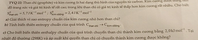 TVQ 22: Than chì (graphite) và kim cương là hai dạng thù hình của nguyên tử carbon. Kim cương được đùng làm 
đồ trang sức và giá trị kinh tế rất cao; trong khi than chì có giá trị kinh tế thấp hơn kim cương rất nhiều. Cho biết:
S_(thandhi)^0=5,7JK^(-1)mol^(-1); S_(kimolding)^0=2,4JK^(-1)mol^(-1)
a) Giải thích vì sao entropy chuẩn của kim cương nhỏ hơn than chì? 
b) Tính biến thiên entropy chuẩn của quá trình C_thanchlto C_kim cōōng 
c) Cho biết biến thiên enthalpy chuẩn của quá trình chuyển than chì thành kim cương bằng 2, 0kJmol^(-1). Tại 
nhiệt độ thường (298K) và áp suất khí quyển than chì có chuyển thành kim cương được không?