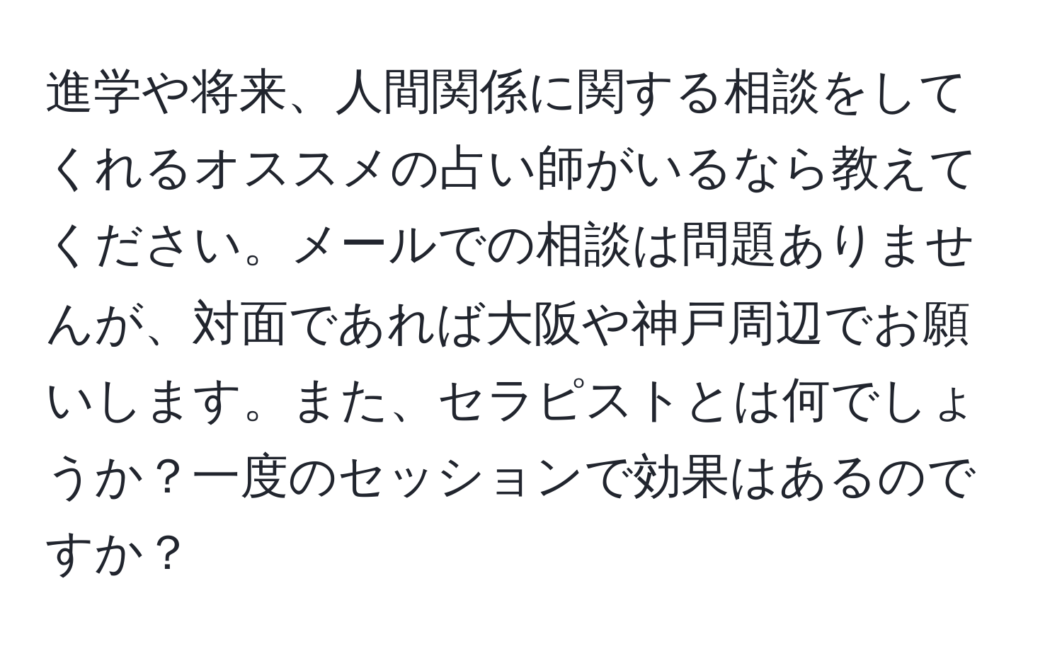 進学や将来、人間関係に関する相談をしてくれるオススメの占い師がいるなら教えてください。メールでの相談は問題ありませんが、対面であれば大阪や神戸周辺でお願いします。また、セラピストとは何でしょうか？一度のセッションで効果はあるのですか？