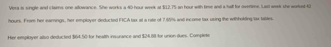 Vera is single and claims one allowance. She works a 40-hour week at $12.75 an hour with time and a half for overtime. Last week she worked 42
hours. From her earnings, her employer deducted FICA tax at a rate of 7.65% and income tax using the withholding tax tables. 
Her employer also deducted $64.50 for health insurance and $24.88 for union dues. Complete