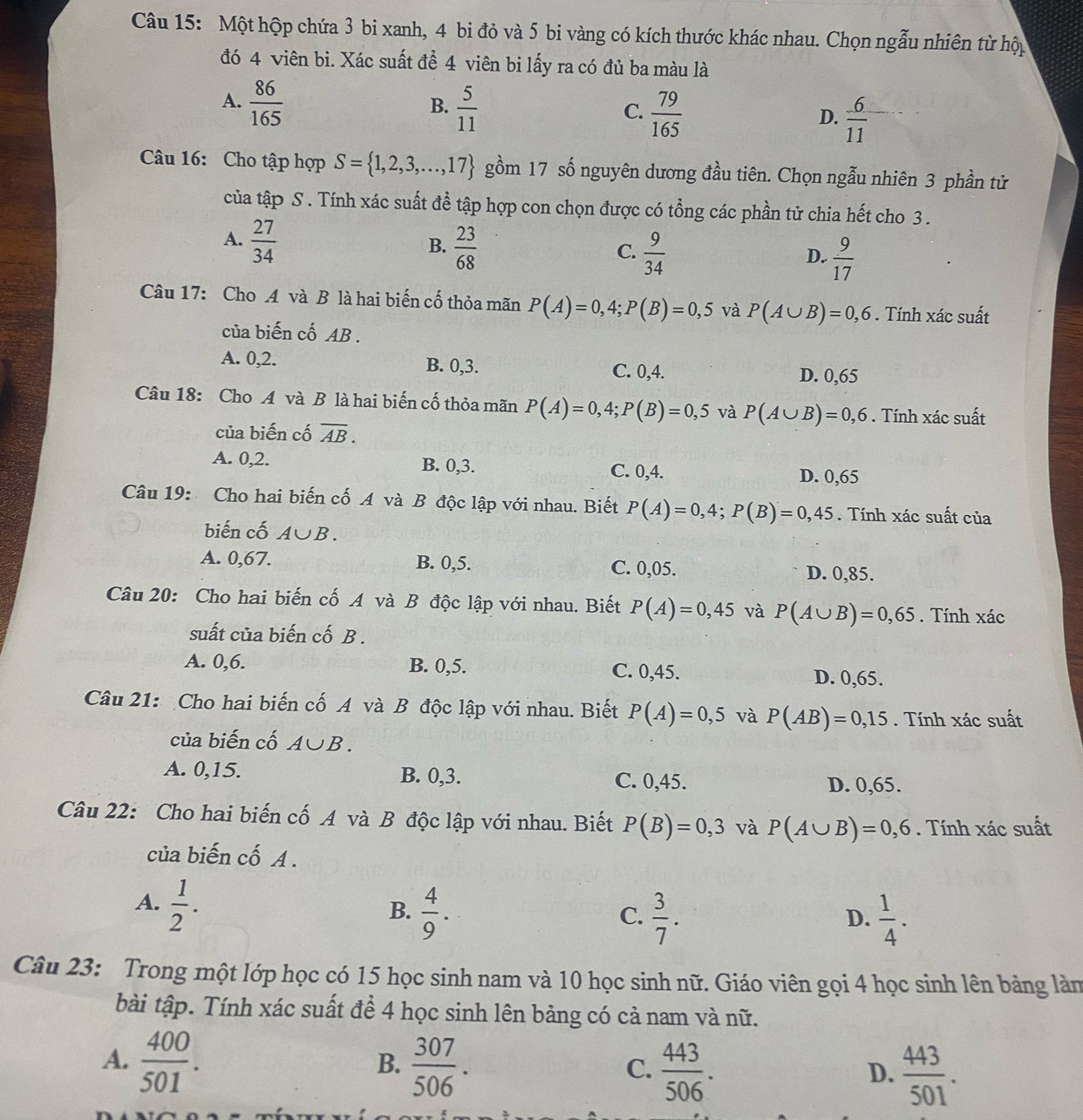 Một hộp chứa 3 bi xanh, 4 bi đỏ và 5 bi vàng có kích thước khác nhau. Chọn ngẫu nhiên từ hộp
đó 4 viên bi. Xác suất đề 4 viên bi lấy ra có đủ ba màu là
A.  86/165   5/11   79/165   6/11 
B.
C.
D.
Câu 16: Cho tập hợp S= 1,2,3,...,17 gồm 17 số nguyên dương đầu tiên. Chọn ngẫu nhiên 3 phần tử
của tập S . Tính xác suất đề tập hợp con chọn được có tổng các phần tử chia hết cho 3 .
A.  27/34   23/68   9/34   9/17 
B.
C.
D.
Câu 17: Cho A và B là hai biến cố thỏa mãn P(A)=0,4;P(B)=0,5 và P(A∪ B)=0,6. Tính xác suất
của biến cố AB .
A. 0,2. B. 0,3.
C. 0,4. D. 0,65
Câu 18: Cho A và B là hai biến cố thỏa mãn P(A)=0,4;P(B)=0,5 và P(A∪ B)=0,6. Tính xác suất
của biến cố overline AB.
A. 0,2. B. 0,3. C. 0,4.
D. 0,65
Câu 19: Cho hai biến cố A và B độc lập với nhau. Biết P(A)=0,4;P(B)=0,45. Tính xác suất của
biến cố A∪ B.
A. 0,67. B. 0,5. C. 0,05. D. 0,85.
Câu 20: Cho hai biến cố A và B độc lập với nhau. Biết P(A)=0,45 và P(A∪ B)=0,65. Tính xác
suất của biến cố B .
A. 0,6. B. 0,5. C. 0,45. D. 0,65.
Câu 21: Cho hai biến cố A và B độc lập với nhau. Biết P(A)=0,5 và P(AB)=0,15. Tính xác suất
của biến cố A∪ B.
A. 0,15. B. 0,3. C. 0,45. D. 0,65.
Câu 22: Cho hai biến cố A và B độc lập với nhau. Biết P(B)=0,3 và P(A∪ B)=0,6. Tính xác suất
của biến cố A .
A.  1/2 .
B.  4/9 .  3/7 .  1/4 .
C.
D.
Câu 23: Trong một lớp học có 15 học sinh nam và 10 học sinh nữ. Giáo viên gọi 4 học sinh lên bảng làn
bài tập. Tính xác suất để 4 học sinh lên bảng có cả nam và nữ.
A.  400/501 .  307/506 .
B.
C.  443/506 .  443/501 .
D.