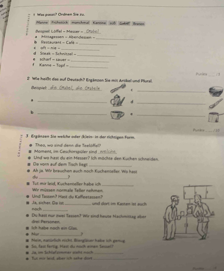 a d 1 Was passt? Ordnen Sie zu. 
Pfanne Frühstück manchmal Kantine süß Gabel Braten 
Beispiel: Löffel - Messer - _Glabel 
_ 
a Mittagessen - Abendessen - 
b Restaurant - Café -_ 
c oft - nie -_ 
_ 
d Steak - Schnitzel - 
e scharf = sauer -_ 
f Kanne - Topf -_ 
Punlete _/ 3 
2 Wie heißt das auf Deutsch? Ergänzen Sie mit Artikel und Plural. 
Beispiel:_ 
_C 
_a 
_d 
_b 
1 e_ 
Punkte_ /10 
3 Ergänzen Sie welche oder (k)ein- in der richtigen Form. 
Theo, wo sind denn die Teelöffel? 
2 Moment, im Geschirrspüler sind _ 
Und wo hast du ein Messer? Ich möchte den Kuchen schneiden. 
Da vorn auf dem Tisch liegt_ 
Ah ja. Wir brauchen auch noch Kuchenteller. Wo hast 
du_ ? 
Tut mir leid, Kuchenteller habe ich_ 
Wir müssen normale Teller nehmen. 
Und Tassen? Hast du Kaffeetassen? 
Ja, sicher. Da ist_ und dort im Kasten ist auch 
noch_ 
Du hast nur zwei Tassen? Wir sind heute Nachmittag aber 
drei Personen. 
Ich habe noch ein Glas. 
Nur _? 
Nein, natürlich nicht. Biergläser habe ich genug. 
So, fast fertig. Hast du noch einen Sessel? 
Ja, im Schlafzimmer steht noch_ 
Tut mir leid, aber ich sehe dort_ 
N _4