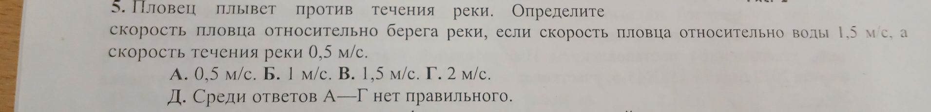 Пловец плывет против течения реки. Определите
скорость πловца относительно берега реки, если скорость πловца относительно волы Ι, 5 мс, а
скорость течения реки 0,5 м/с.
A. 0,5 m/c. B. 1 m/c. B. 1,5 m/c. Γ. 2 m/c.
Д. Среди ответов А─Гнет правильного.