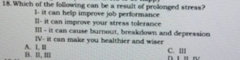 Which of the following can be a result of prolonged stress?
I- it can help improve job performance
II- it can improve your stress tolerance
III - it can cause burnout, breakdown and depression
IV- it can make you healthier and wiser
A. 1, II
B. Il, II C. III