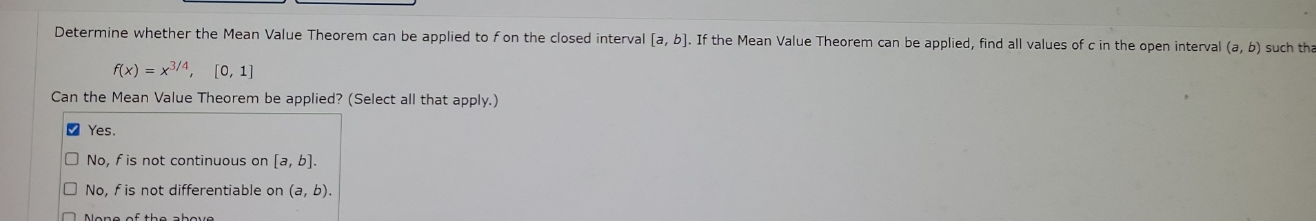 Determine whether the Mean Value Theorem can be applied to fon the closed interval [a,b]. If the Mean Value Theorem can be applied, find all values of c in the open interval (a,b) such tha
f(x)=x^(3/4),[0,1]
Can the Mean Value Theorem be applied? (Select all that apply.)
Yes.
No, fis not continuous on [a,b].
No, f is not differentiable on (a,b).