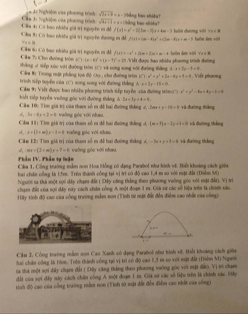 3,-
Tà 21 Nghiệm của phương trình: sqrt(2x+9)=x-3 bàng bao nhiêu?
Cầu 3: Nghiệm của phương trình: sqrt(4x+1)=x+1 bằng bao nhiệu?
Cu 4: Có bao nhiêu giá trị nguyên m để f(x)=x^2-2(2m-3)x+4m-3 luôn dương với forall x∈ R
Câu S: Có bao nhiều giá trị nguyên đương m đề f(x)=(m-4)x^2+(2m-8)x+m-5 luôn âm v6j
forall x∈ R
Cầu 6: Có bao nhiêu giá trị nguyên m đề f(x)=-x^2+2(m+2)x+m=4 luôn âm với sqrt(x)∈ R j
Câu 7: Cho đường tròn (C) (x-6)^2+(y-7)^2=25 Viết được bao nhiêu phương trình đường
thắng # tiếp xúc với đường tròn (C) và song song với đường thắng △ :x+2y-5=0.
Câu 8: Trong mặt phẳng tọa độ Ox, cho đường tròn (C) x^2+y^2+2x-6y+5=0. Viết phương
trình tiếp tuyển của (C) song song với đường thắng A: x+2y-15=0,
Câu 9: Viết được bao nhiêu phương trình tiếp tuyến của đường tròn (C) : x^2+y^2-4x+4y-1=0
biết tiếp tuyến vuông góc với đường thắng △ :2x+3y+4=0,
Câu 10: Tìm giá trị của tham số m đề hai đường thắng đ, 2mx+y-10=0 và đường thắng
d_2:3x-6y+2=0 vuông góc với nhau.
Câu 11: Tìm giá trị của tham số m đề hai đường thắng d_1:(m+5)x-2y+1=0 và đường thắng
d_2:x+(1+m)y-1=0 vuông góc với nhau.
Câu 12: Tìm giá trị của tham số m để hai đường thắng d_1:-3x+y+5=0 và đường thắng
d_2:mx+(2+m)y+7=0 vuông góc với nhau.
Phần IV. Phần tự luận
Câu 1. Cổng trường mầm non Hoa Hồng có dạng Parabol như hình vẽ. Biết khoáng cách giữa
hai chân cổng là 15m. Trên thành cổng tại vị trí có độ cao 1,4 m so với mặt đất (Điểm M)
Người ta thá một sợi dây chạm đất ( Dây căng thắng theo phương vuông góc với mặt đất). Vị trí
chạm đất của sợi dây này cách chân cống A một đoạn 1 m. Giá sử các số liệu trên là chính xác.
Hãy tính độ cao của cồng trường mầm non (Tính từ mặt đất đến điểm cao nhất của công).
15 …
Câu 2, Cổng trường mầm non Cao Xanh có dạng Parabol như hình vẽ. Biết khoáng cách giữa
hai chân cồng là 16m. Trên thành cống tại vị trí có độ cao 1,5 m so với mặt đất (Điêm M) Người
ta thà một sợi dây chạm đất ( Dây căng thắng theo phương vuông góc với mật đất). Vị trí chạm
đất của sợi đây này cách chân cống A một đoạn 1 m. Giá sử các số liệu trên là chính xác. Hãy
tính độ cao của cống trường mầm non (Tính từ mặt đất đến điểm cao nhất của công)