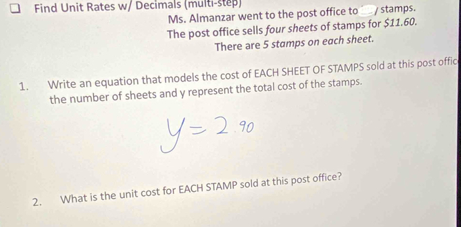 Find Unit Rates w/ Decimals (multi-step) 
Ms. Almanzar went to the post office to / stamps. 
The post office sells four sheets of stamps for $11.60. 
There are 5 stamps on each sheet. 
1. Write an equation that models the cost of EACH SHEET OF STAMPS sold at this post offic 
the number of sheets and y represent the total cost of the stamps. 
2. What is the unit cost for EACH STAMP sold at this post office?