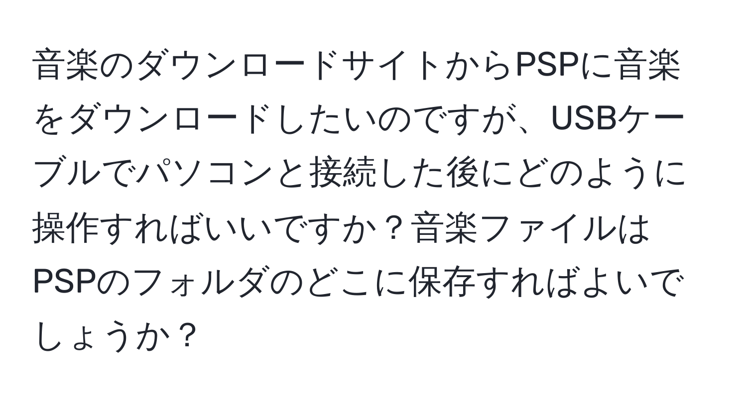 音楽のダウンロードサイトからPSPに音楽をダウンロードしたいのですが、USBケーブルでパソコンと接続した後にどのように操作すればいいですか？音楽ファイルはPSPのフォルダのどこに保存すればよいでしょうか？