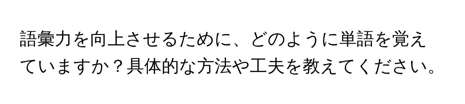 語彙力を向上させるために、どのように単語を覚えていますか？具体的な方法や工夫を教えてください。