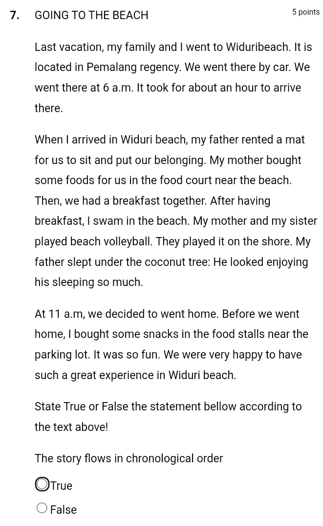GOING TO THE BEACH 5 points
Last vacation, my family and I went to Widuribeach. It is
located in Pemalang regency. We went there by car. We
went there at 6 a.m. It took for about an hour to arrive
there.
When I arrived in Widuri beach, my father rented a mat
for us to sit and put our belonging. My mother bought
some foods for us in the food court near the beach.
Then, we had a breakfast together. After having
breakfast, I swam in the beach. My mother and my sister
played beach volleyball. They played it on the shore. My
father slept under the coconut tree: He looked enjoying
his sleeping so much.
At 11 a.m, we decided to went home. Before we went
home, I bought some snacks in the food stalls near the
parking lot. It was so fun. We were very happy to have
such a great experience in Widuri beach.
State True or False the statement bellow according to
the text above!
The story flows in chronological order
True
False