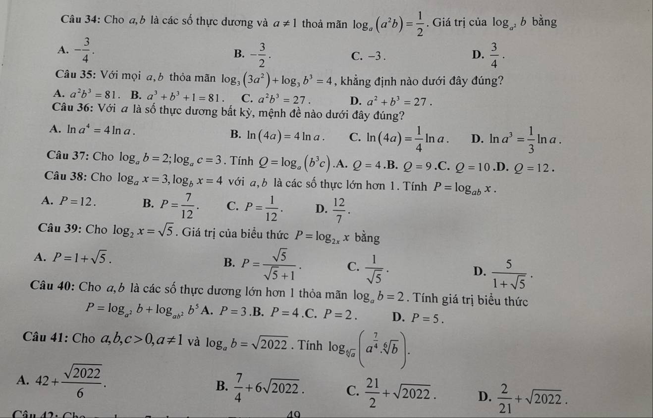 Cho a,b là các số thực dương và a!= 1 thoả mãn log _a(a^2b)= 1/2 . Giá trị của log _a^2b bằng
A. - 3/4 .
B. - 3/2 . C. −3 . D.  3/4 .
Câu 35: Với mọi a, b thỏa mãn log _3(3a^2)+log _3b^3=4 , khẳng định nào dưới đây đúng?
A. a^2b^3=81 B. a^3+b^3+1=81. C. a^2b^3=27. D. a^2+b^3=27.
Câu 36: Với ala số thực dương bất kỳ, mệnh đề nào dưới đây đúng?
A. ln a^4=4ln a. C. ln (4a)= 1/4 ln a. D. ln a^3= 1/3 ln a.
B. ln (4a)=4ln a.
Câu 37: Cho log _ab=2;log _ac=3. Tính Q=log _a(b^3c) .A. Q=4.B.Q=9.C.Q=10 .D. Q=12.
Câu 38: Cho log _ax=3,log _bx=4 với a, b là các số thực lớn hơn 1. Tính P=log _abx.
A. P=12. B. P= 7/12 . C. P= 1/12 . D.  12/7 .
Câu 39: Cho log _2x=sqrt(5). Giá trị của biểu thức P=log _2xx bằng
A. P=1+sqrt(5).
B. P= sqrt(5)/sqrt(5)+1 . C.  1/sqrt(5) .  5/1+sqrt(5) ·
D.
Câu 40: Cho a,b là các số thực dương lớn hơn 1 thỏa mãn log _ab=2. Tính giá trị biểu thức
P=log _a^2b+log _ab^2b^5 A. P=3 .B. P=4 .C. P=2. D. P=5.
Câu 41: Cho a,b,c>0,a!= 1 và log _ab=sqrt(2022). Tính log _sqrt[4](a)(a^(frac 7)4· sqrt[6](b)).
A. 42+ sqrt(2022)/6 . B.  7/4 +6sqrt(2022). C.  21/2 +sqrt(2022). D.  2/21 +sqrt(2022).
Câu 40