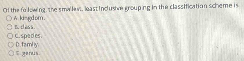 Of the following, the smallest, least inclusive grouping in the classification scheme is
A. kingdom.
B. class.
C. species.
D. family.
E. genus.