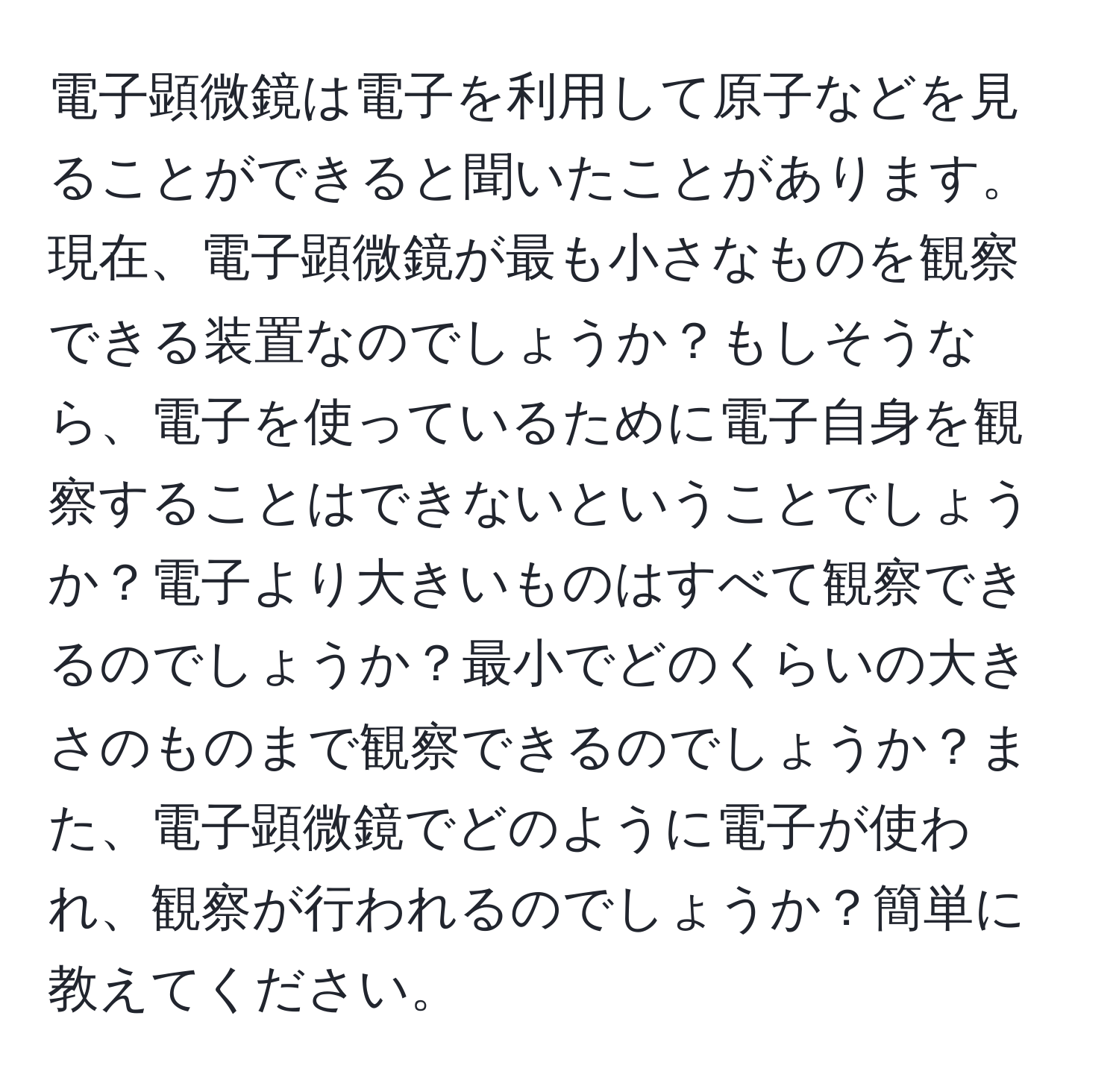 電子顕微鏡は電子を利用して原子などを見ることができると聞いたことがあります。現在、電子顕微鏡が最も小さなものを観察できる装置なのでしょうか？もしそうなら、電子を使っているために電子自身を観察することはできないということでしょうか？電子より大きいものはすべて観察できるのでしょうか？最小でどのくらいの大きさのものまで観察できるのでしょうか？また、電子顕微鏡でどのように電子が使われ、観察が行われるのでしょうか？簡単に教えてください。