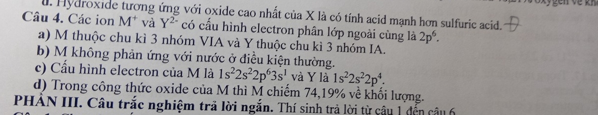 Các ion u. Hydroxide tương ứng với oxide cao nhất của X là có tính acid mạnh hơn sulfuric acid.
M^+ và Y^(2-) có cấu hình electron phân lớp ngoài cùng là 2p^6.
a) M thuộc chu kì 3 nhóm VIA và Y thuộc chu kì 3 nhóm IA.
b) M không phản ứng với nước ở điều kiện thường.
c) Cấu hình electron của M là 1s^22s^22p^63s^1v à Y là 1s^22s^22p^4.
d) Trong công thức oxide của M thì M chiếm 74, 19% về khối lượng.
PHẢN III. Câu trắc nghiệm trả lời ngắn. Thí sinh trả lời từ câu 1 đến câu 6