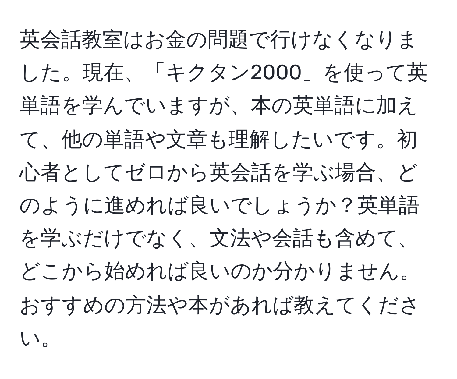 英会話教室はお金の問題で行けなくなりました。現在、「キクタン2000」を使って英単語を学んでいますが、本の英単語に加えて、他の単語や文章も理解したいです。初心者としてゼロから英会話を学ぶ場合、どのように進めれば良いでしょうか？英単語を学ぶだけでなく、文法や会話も含めて、どこから始めれば良いのか分かりません。おすすめの方法や本があれば教えてください。