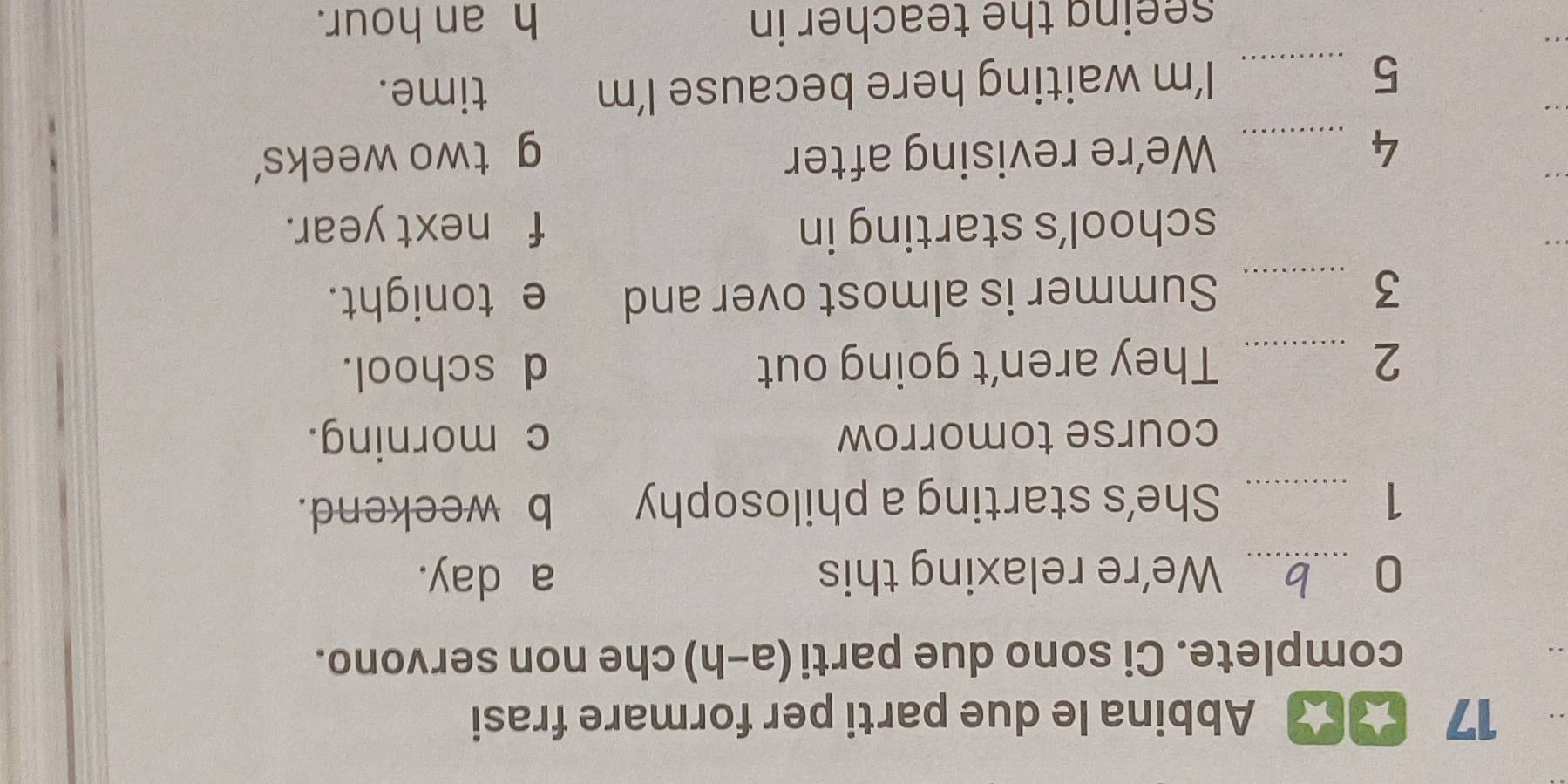 17 ★★ Abbina le due parti per formare frasi
complete. Ci sono due parti (a-h) che non servono.
0 _We’re relaxing this a day.
1 _She’s starting a philosophy b weekend.
course tomorrow c morning.
2 _They aren't going out d school.
3 _Summer is almost over and e tonight.
_
school’s starting in f next year.
_
4 _We’re revising after g two weeks'
5 _I’m waiting here because I’m time.
seeing the teacher in h an hour.