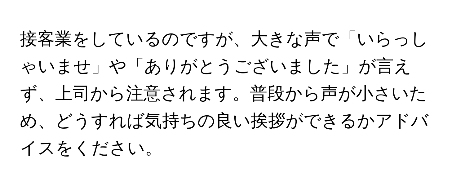 接客業をしているのですが、大きな声で「いらっしゃいませ」や「ありがとうございました」が言えず、上司から注意されます。普段から声が小さいため、どうすれば気持ちの良い挨拶ができるかアドバイスをください。