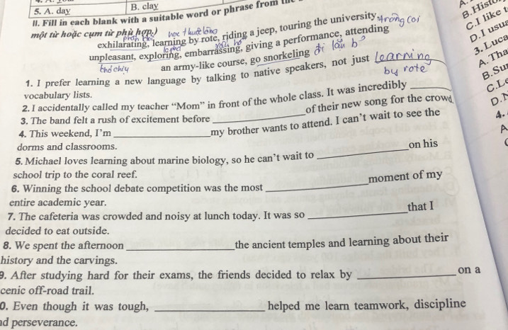 day B. clay
8.Hist
lI. Fill in each blank with a suitable word or phrase from l
C.I like t
exhilarating, learning by rofe, riding a jeep, touring the university A
một từ hoặc cụm từ phù hợp.)
D. I usu
3. Luca
unpleasant, exploring, embarrassing, giving a performance, attending
an army-like course, go snorkeling 
1. I prefer learning a new language by talking to native speakers, not just_
A. Tha
B. Su
vocabulary lists.
2. I accidentally called my teacher “Mom” in front of the whole class. It was incredibly_
C.L
of their new song for the crow D.N
3. The band felt a rush of excitement before _4.
4. This weekend, I’m_
my brother wants to attend. I can’t wait to see the
A
dorms and classrooms.
on his
5. Michael loves learning about marine biology, so he can’t wait to
_
_
school trip to the coral reef.
moment of my
6. Winning the school debate competition was the most
entire academic year.
that I
7. The cafeteria was crowded and noisy at lunch today. It was so
_
decided to eat outside.
8. We spent the afternoon_
the ancient temples and learning about their
history and the carvings. on a
9. After studying hard for their exams, the friends decided to relax by_
cenic off-road trail.
0. Even though it was tough, _helped me learn teamwork, discipline
d perseverance.