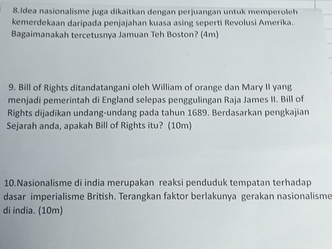 Idea nasionalisme juga dikaitkan dengan perjuangan untuk memperoleh 
kemerdekaan daripada penjajahan kuasa asing seperti Revolusi Amerika. 
Bagaimanakah tercetusnya Jamuan Teh Boston? (4m) 
9. Bill of Rights ditandatangani oleh William of orange dan Mary II yang 
menjadi pemerintah di England selepas penggulingan Raja James II. Bill of 
Rights dijadikan undang-undang pada tahun 1689. Berdasarkan pengkajian 
Sejarah anda, apakah Bill of Rights itu? (10m) 
10.Nasionalisme di india merupakan reaksi penduduk tempatan terhadap 
dasar imperialisme British. Terangkan faktor berlakunya gerakan nasionalisme 
di india. (10m)