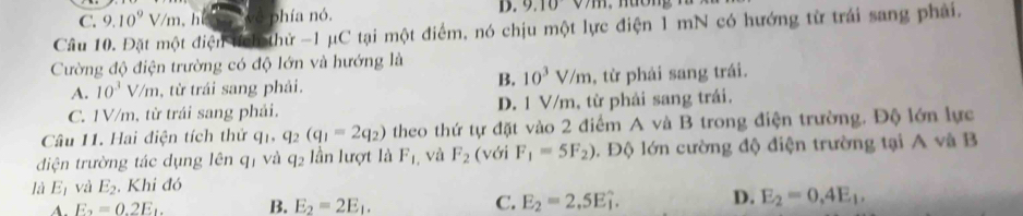 C. 9.10^9 V/m , h bhía nó. D. 9.10v/m
Câu 10. Đặt một điện tch thử -1 μC tại một điểm, nó chịu một lực điện 1 mN có hướng từ trái sang phải.
Cường độ điện trường có độ lớn và hướng là
B. 10^3V/m
A. 10^3V/m , từ trái sang phải. , từ phải sang trái.
C. 1V/m, từ trái sang phải. D. 1 V/m, từ phải sang trái.
Câu 11. Hai điện tích thứ q_1, q_2(q_1=2q_2) theo thứ tự đặt vào 2 điểm A và B trong điện trường. Độ lớn lực
điện trường tác dụng lên qị và q_2 lần lượt là F_1 , và F_2 (với F_1=5F_2) 1. Độ lớn cường độ điện trường tại A và B
là E_1 và E_2. Khi đó
A. E_2=0.2E_1. B. E_2=2E_1. C. E_2=2,5Ehat i. D. E_2=0.4E_1.