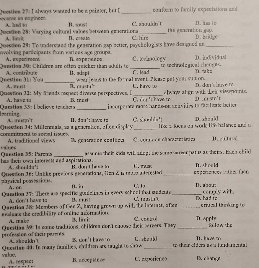 always wanted to be a painter, but I _conform to family expectations and
ecame an engineer.
A. had to B. must C. shouldn't D. has to
Question 28: Varying cultural values between generations _the generation gap.
A. limit B. create C. hire D. bridge
Question 29: To understand the generation gap better, psychologists have designed an_
nvolving participants from various age groups.
A. experiment B. experience C. technology D. individual
Question 30: Children are often quicker than adults to _to technological changes.
A. contribute B. adapt C. lead D. take
Question 31: You_ wear jeans to the formal event. Please put your suit on.
A. must B. mustn’t C. have to D. don't have to
Question 32: My friends respect diverse perspectives. I_ always align with their viewpoints.
A. have to B. must C. don't have to D. mustn’t
Question 33: I believe teachers _incorporate more hands-on activities to facilitate better
learning.
A. mustn’t B. don't have to C. shouldn't D. should
Question 34: Millennials, as a generation, often display _like a focus on work-life balance and a
commitment to social issues.
A. traditional views B. generation conflicts C. common characteristics D. cultural
values
Question 35: Parents_ assume their kids will adopt the same career paths as theirs. Each child
has their own interests and aspirations.
A. shouldn’t B. don’t have to C. must D. should
Question 36: Unlike previous generations, Gen Z is more interested _experiences rather than
physical possessions.
A. on B. in C. to D. about
Question 37: There are specific guidelines in every school that students_ comply with.
A. don't have to B. must C. mustn’t D. had to
Question 38: Members of Gen Z, having grown up with the internet, often _critical thinking to
evaluate the credibility of online information.
A. make B. limit C. control D. apply
Question 39: In some traditions, children don't choose their careers. They _follow the
profession of their parents. D. have to
A. shouldn`t B. don't have to C. should
Question 40: In many families, children are taught to show _to their elders as a fundamental
value. D. change
A. respect B. acceptance C. experience