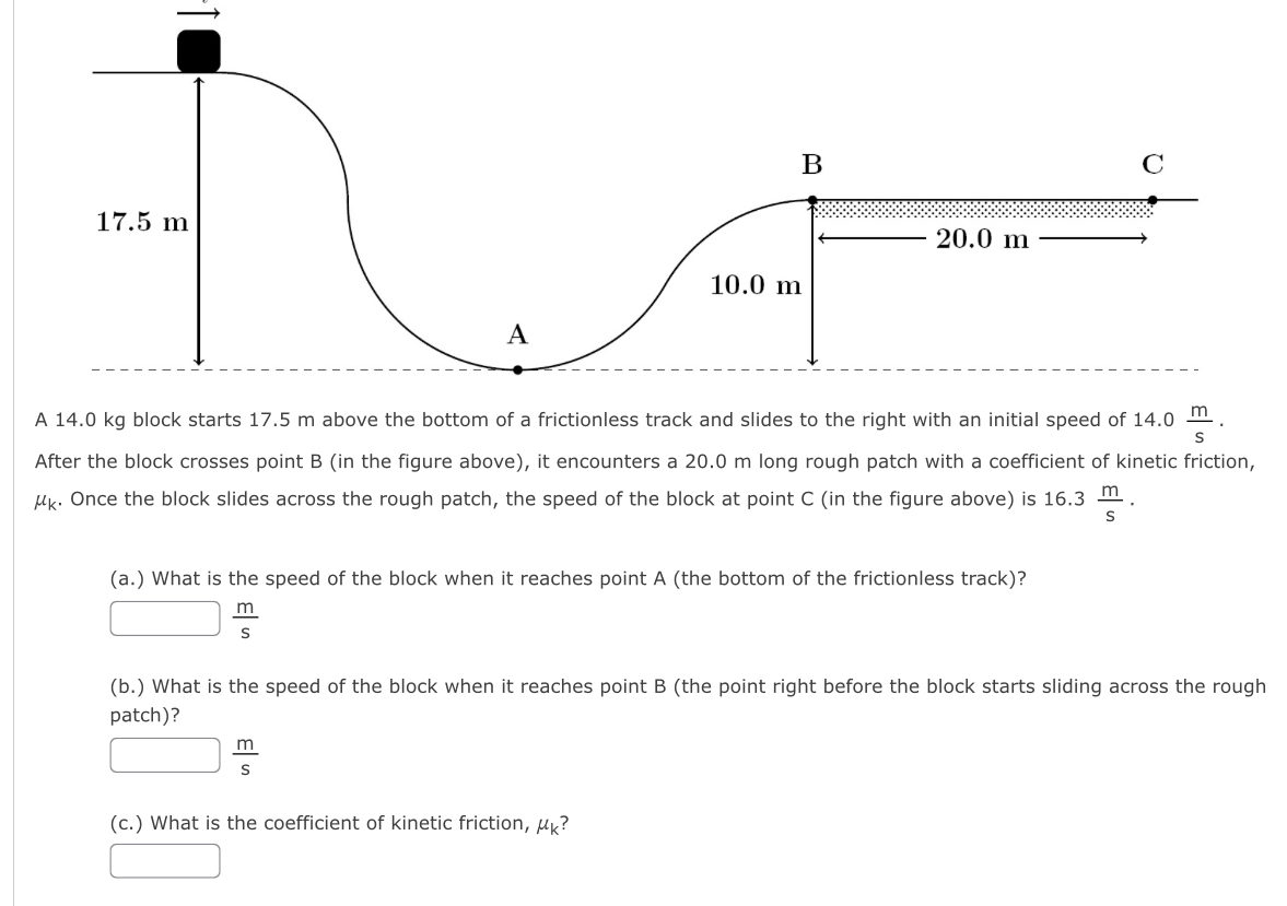 17.5 m
20.0 m
10.0 m
A 
A 14.0 kg block starts 17.5 m above the bottom of a frictionless track and slides to the right with an initial speed of 14.0 m/s . 
After the block crosses point B (in the figure above), it encounters a 20.0 m long rough patch with a coefficient of kinetic friction,
mu _k. Once the block slides across the rough patch, the speed of the block at point C (in the figure above) is 16.3 m/s . 
(a.) What is the speed of the block when it reaches point A (the bottom of the frictionless track)?
□  m/s 
(b.) What is the speed of the block when it reaches point B (the point right before the block starts sliding across the rough 
patch)?
□  m/s 
(c.) What is the coefficient of kinetic friction, mu _k ? 
□