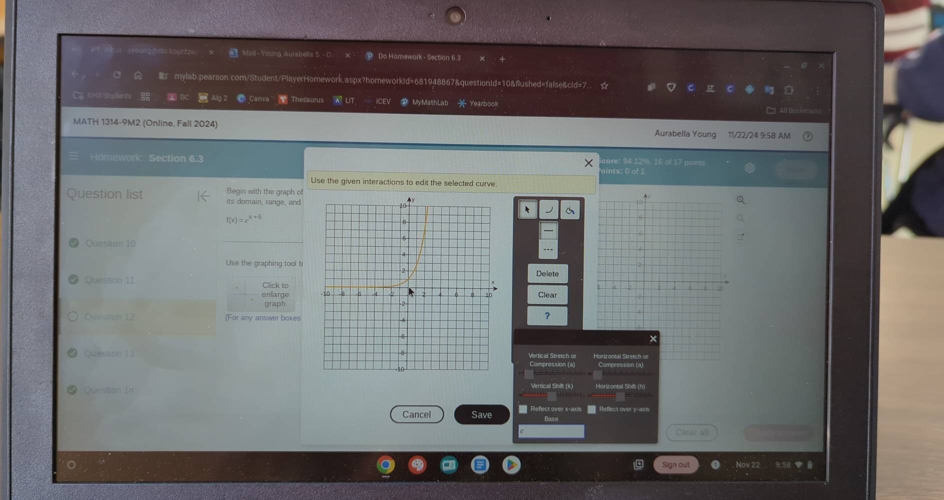 Mail - Young, Aurabella S. - C. × - Do Homework - Section 6.3
C A mylab.pearson.com/Student/PlayerHomework.aspx?homeworkid=681948867&questionid=10&flushed=false&cid=7... ☆
L KHS Students 88 * GC Alg 2 C Canva ' Thesaurus aut P MyMathLab * Yearbook
D All Bookmank
MATH 1314-9M2 (Online, Fall 2024) Aurabella Young 11/22/24 9:58 AM
Homework: Section 6.3 core: 94 12%, 16 of 17 points
pints: 0 of 1
Use the given interactions to edit the selected curve.
Question list
Begin with the graph of
its domain, range, and
f(x)=e^(x+6)
Question 10
_
Use the graphing tool t
Delete
Question 11 Click to
enlargeClear
graph
Question 12 (For any answer boxes
?
Question 13Vertical Stretch or Horizontal Stretch or
Compression (a) Compression (a)
Question 14 Vertical Shift (k)
Cancel Save = Reflect over x-axis Reflect over y-axis
Base
e Clear all
Sign out Nov 22 9:58 ◆ B