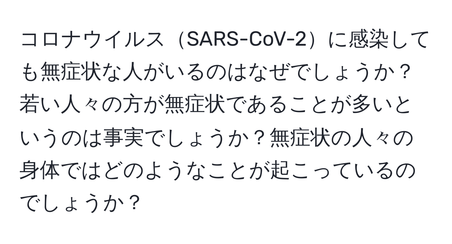 コロナウイルスSARS-CoV-2に感染しても無症状な人がいるのはなぜでしょうか？若い人々の方が無症状であることが多いというのは事実でしょうか？無症状の人々の身体ではどのようなことが起こっているのでしょうか？