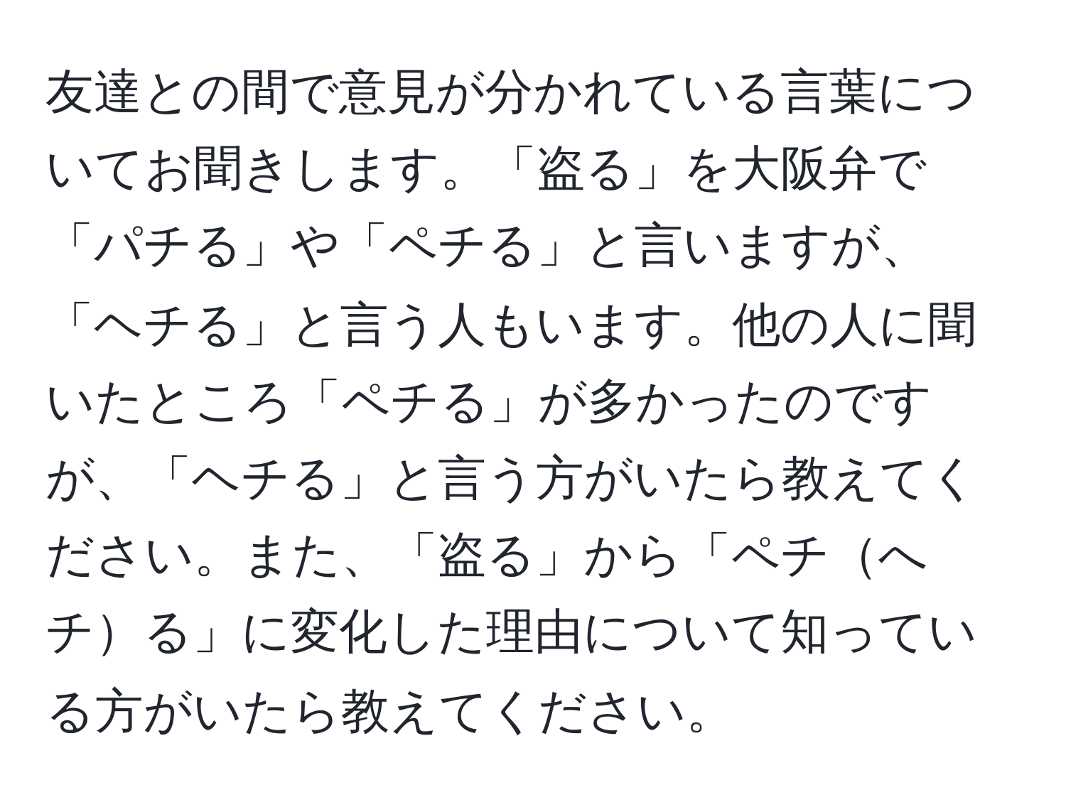 友達との間で意見が分かれている言葉についてお聞きします。「盗る」を大阪弁で「パチる」や「ペチる」と言いますが、「ヘチる」と言う人もいます。他の人に聞いたところ「ペチる」が多かったのですが、「ヘチる」と言う方がいたら教えてください。また、「盗る」から「ペチへチる」に変化した理由について知っている方がいたら教えてください。