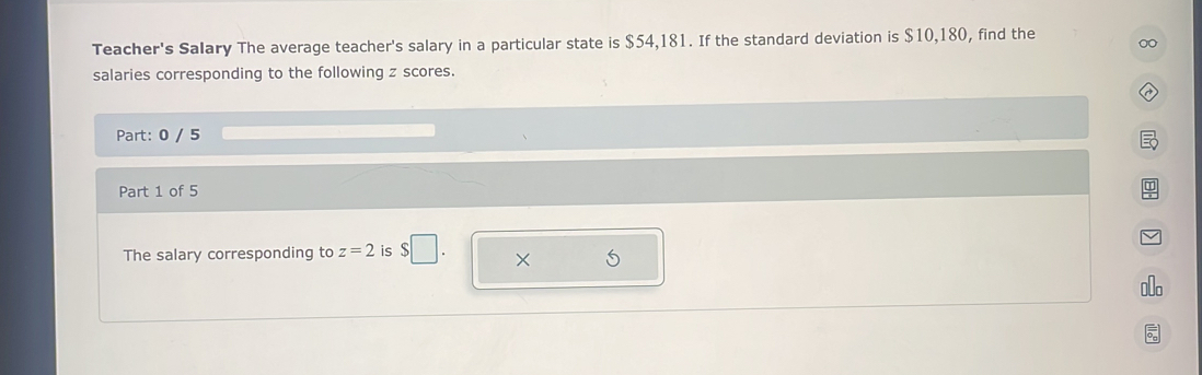 Teacher's Salary The average teacher's salary in a particular state is $54,181. If the standard deviation is $10,180, find the 
salaries corresponding to the following z scores. 
Part: 0 / 5 
Part 1 of 5 
The salary corresponding to z=2 is $□. × 5