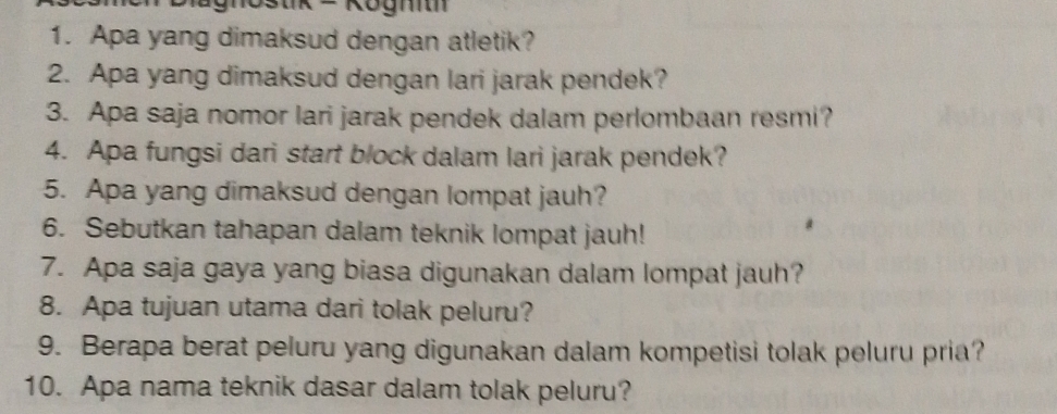 mostk = Kogm 
1. Apa yang dimaksud dengan atletik? 
2. Apa yang dimaksud dengan lari jarak pendek? 
3. Apa saja nomor lari jarak pendek dalam perlombaan resmi? 
4. Apa fungsi dari start block dalam lari jarak pendek? 
5. Apa yang dimaksud dengan lompat jauh? 
6. Sebutkan tahapan dalam teknik lompat jauh! 
7. Apa saja gaya yang biasa digunakan dalam lompat jauh? 
8. Apa tujuan utama dari tolak peluru? 
9. Berapa berat peluru yang digunakan dalam kompetisi tolak peluru pria? 
10. Apa nama teknik dasar dalam tolak peluru?