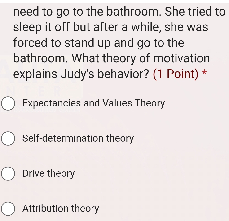 need to go to the bathroom. She tried to
sleep it off but after a while, she was
forced to stand up and go to the
bathroom. What theory of motivation
explains Judy's behavior? (1 Point) *
Expectancies and Values Theory
Self-determination theory
Drive theory
Attribution theory