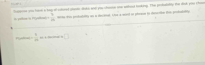 7.1AP-1 
Suppose you have a bag of colored plastic disks and you choose one without looking. The probability the disk you choos 
is yellow is P(yellow) = 5/25 . Write this probability as a decimal. Use a word or phrase to describe this probability.
P(yelioa) = 5/25  as a decimal is □.