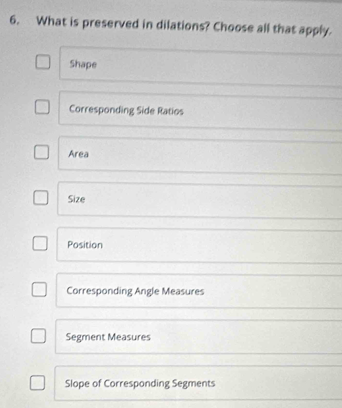 What is preserved in dilations? Choose all that apply.
Shape
Corresponding Side Ratios
Area
Size
Position
Corresponding Angle Measures
Segment Measures
Slope of Corresponding Segments