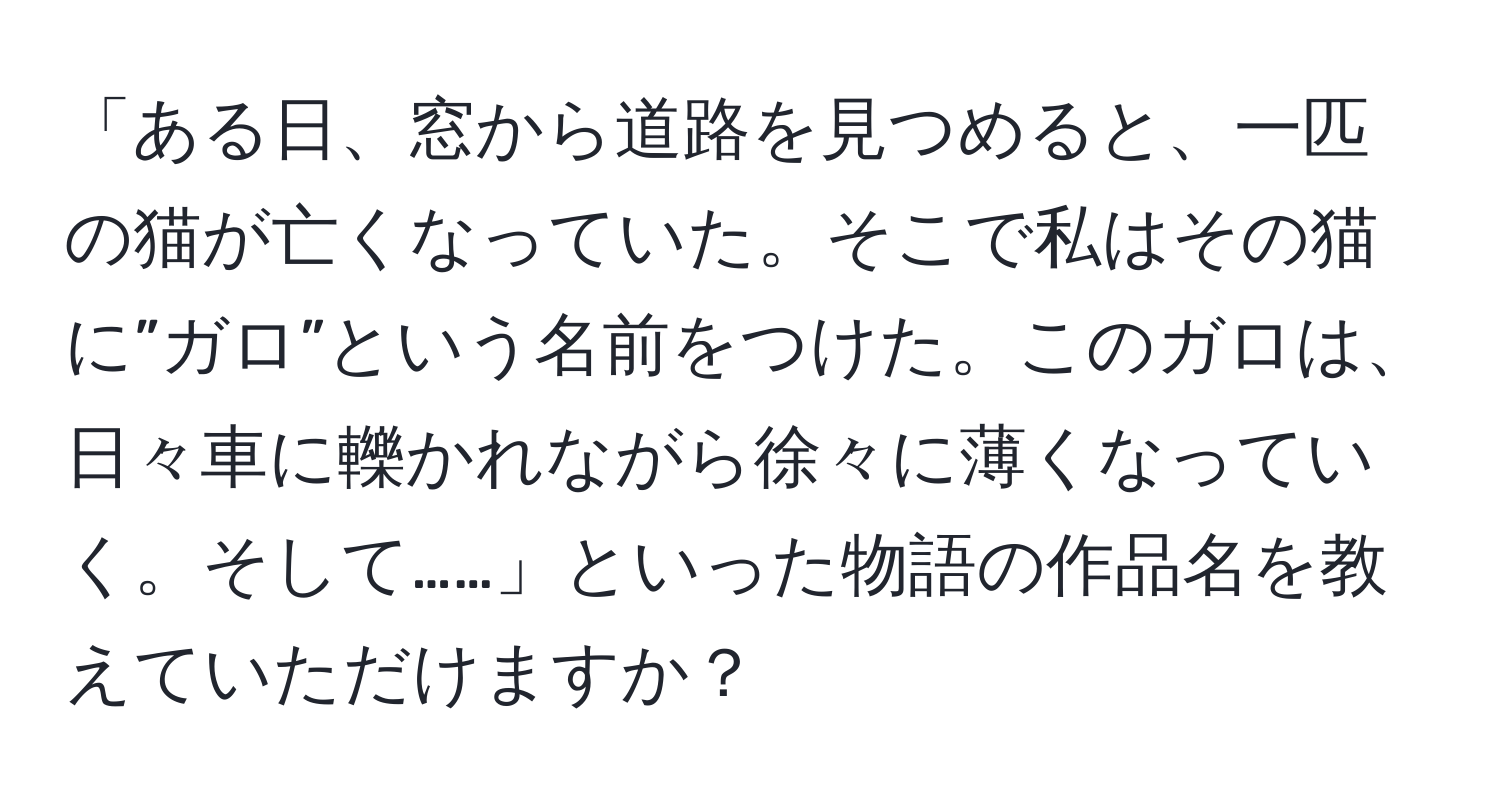 「ある日、窓から道路を見つめると、一匹の猫が亡くなっていた。そこで私はその猫に”ガロ”という名前をつけた。このガロは、日々車に轢かれながら徐々に薄くなっていく。そして……」といった物語の作品名を教えていただけますか？