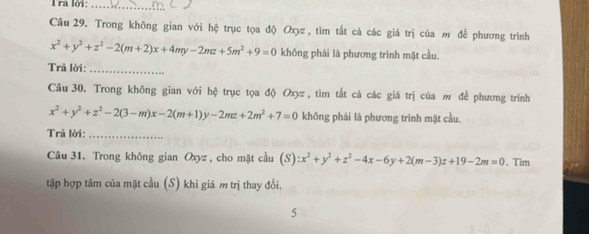 Trá lời:_
Câu 29. Trong không gian với hệ trục tọa độ Oxyz, tìm tất cả các giá trị của m để phương trình
x^2+y^2+z^2-2(m+2)x+4my-2mz+5m^2+9=0 không phải là phương trình mặt cầu.
Trả lời:_
Câu 30. Trong không gian với hệ trục tọa độ Oxyz, tìm tất cả các giá trị của m để phương trình
x^2+y^2+z^2-2(3-m)x-2(m+1)y-2mz+2m^2+7=0 không phải là phương trình mặt cầu.
Trã lời:_
Câu 31. Trong không gian Oxyz , cho mặt cầu (S): x^2+y^2+z^2-4x-6y+2(m-3)z+19-2m=0. Tim
tập hợp tâm của mặt cầu (S) khi giá m trị thay đổi.
5