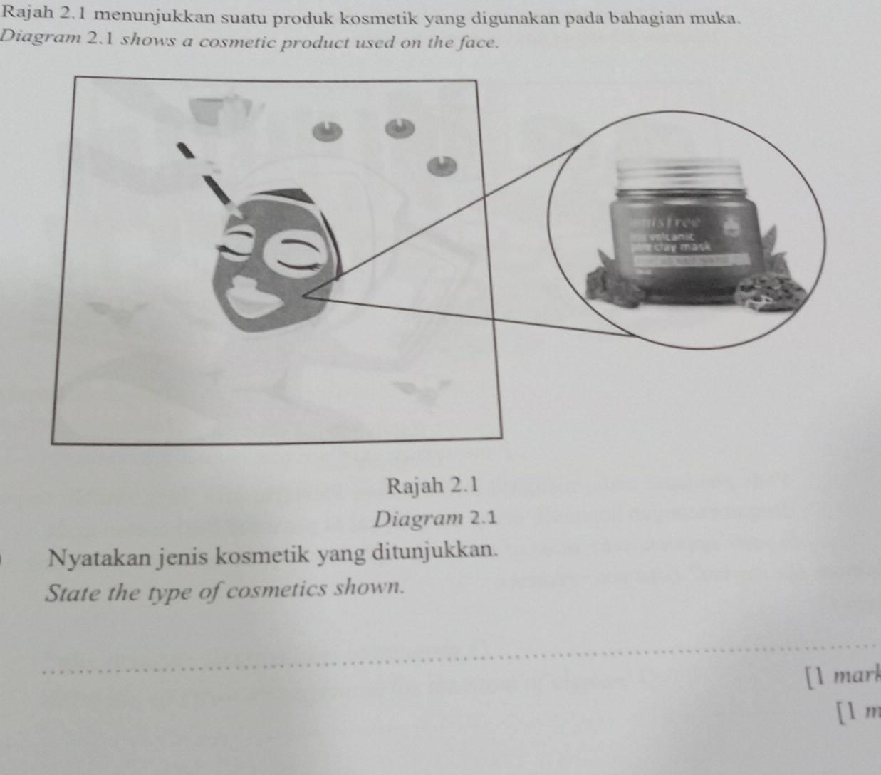 Rajah 2.1 menunjukkan suatu produk kosmetik yang digunakan pada bahagian muka. 
Diagram 2.1 shows a cosmetic product used on the face. 
Rajah 2.1 
Diagram 2.1 
Nyatakan jenis kosmetik yang ditunjukkan. 
State the type of cosmetics shown. 
[1 mark 
[1 m