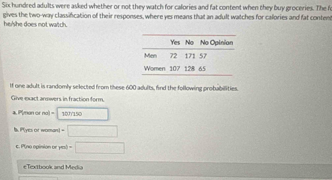 Six hundred adults were asked whether or not they watch for calories and fat content when they buy groceries. The fo 
gives the two-way classification of their responses, where yes means that an adult watches for calories and fat content 
he/she does not watch. 
If one adult is randomly selected from these 600 adults, find the following probabilities. 
Give exact answers in fraction form. 
a. P(man or no) = 107/150
b. P(yes or woman) . □ 
c. P(no opinion or yes) = □ 
e Textbook and Media