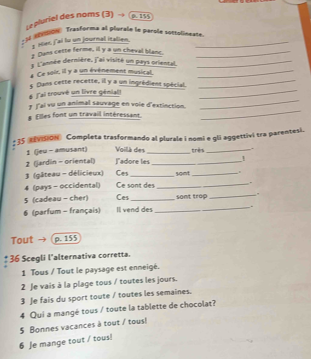 Le pluriel des noms (3) → p. 155; 3 SON Trasforma al plurale le parole sottolineate. 
1 Hier, j'aî lu un journal italien. 
2 Dans cette ferme, il y a un cheval blanc._ 
3 L'année dernière, j'ai visité un pays oriental._ 
4 Ce soir, il y a un événement musical._ 
_ 
5 Dans cette recette, il y a un ingrédient spécial_ 
_ 
6 J'ai trouvé un livre génial! 
_ 
7 J'ai vu un animal sauvage en voie d'extinction. 
8 Elles font un travail intéressant. 
#35 REvisiON Completa trasformando al plurale i nomi e gli aggettivi tra parentesi. 
1 (jeu - amusant) Voilà des _très_ - 
2 (jardin - oriental) J'adore les_ 
! 
3 (gâteau - délicieux) Ces _sont _- 
4 (pays - occidental) Ce sont des _. 
5 (cadeau - cher) Ces_ sont trop 
_、 
6 (parfum - français) Il vend des _. 
Tout p. 155
36 Scegli l’alternativa corretta. 
1 Tous / Tout le paysage est enneigé. 
2 Je vais à la plage tous / toutes les jours. 
3 Je fais du sport toute / toutes les semaines. 
4 Qui a mangé tous / toute la tablette de chocolat? 
5 Bonnes vacances à tout / tous! 
6 Je mange tout / tous!